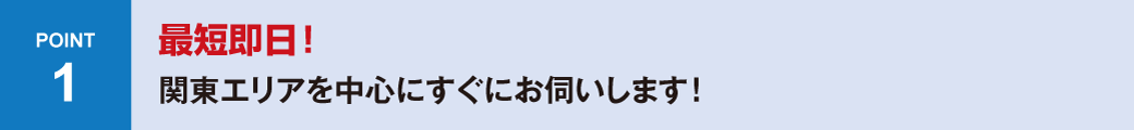 POINT1 最短即日！関東エリアを中心にすぐにお伺いします！